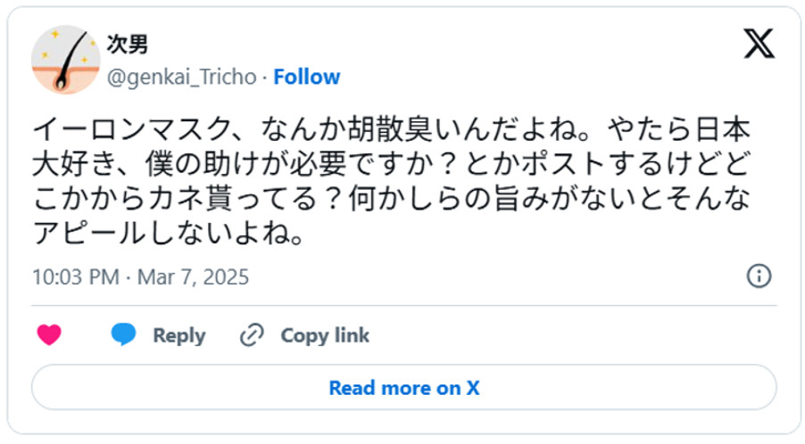 イーロンマスク、なんか胡散臭いんだよね。やたら日本大好き、僕の助けが必要ですか?とかポストするけどどこかからカネ貰ってる?何かしらの旨みがないとそんなアピールしないよね。(引用:Xより)
