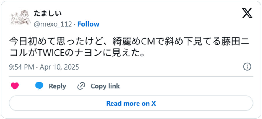 今日初めて思ったけど、綺麗めCMで斜め下見てる藤田ニコルがTWICEのナヨンに見えた。April 10, 2025 (引用:Xより)