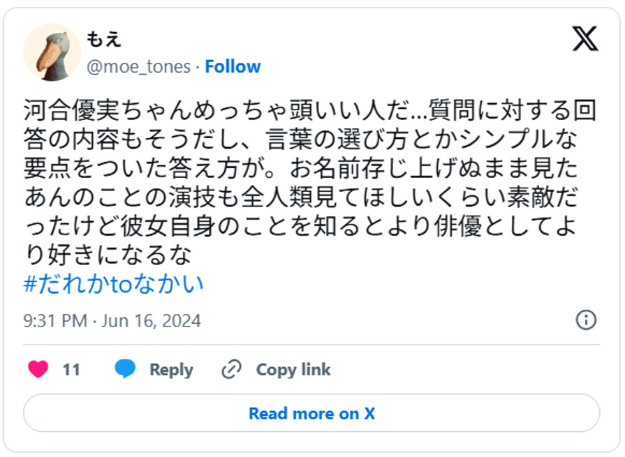 河合優実ちゃんめっちゃ頭いい人だ…質問に対する回答の内容もそうだし、言葉の選び方とかシンプルな要点をついた答え方が。お名前存じ上げぬまま見たあんのことの演技も全人類見てほしいくらい素敵だったけど彼女自身のことを知るとより俳優としてより好きになるな#だれかtoなかいJune 16, 2024 (引用：Ｘより)
